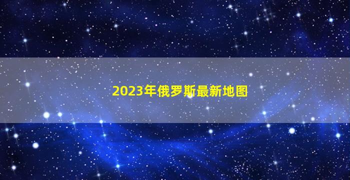 2023年俄罗斯最新地图